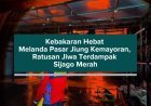Kebakaran Hebat Melanda Pasar Jiung Kemayoran, Ratusan Jiwa Terdampak Sijago Merah